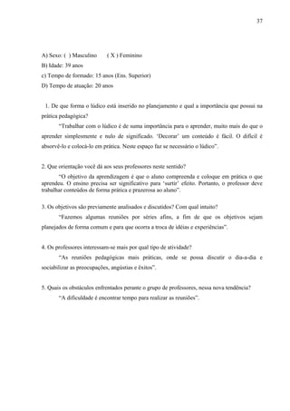 37
A) Sexo: ( ) Masculino ( X ) Feminino
B) Idade: 39 anos
c) Tempo de formado: 15 anos (Ens. Superior)
D) Tempo de atuação: 20 anos
1. De que forma o lúdico está inserido no planejamento e qual a importância que possui na
prática pedagógica?
“Trabalhar com o lúdico é de suma importância para o aprender, muito mais do que o
aprender simplesmente e nulo de significado. ‘Decorar’ um conteúdo é fácil. O difícil é
absorvê-lo e colocá-lo em prática. Neste espaço faz se necessário o lúdico”.
2. Que orientação você dá aos seus professores neste sentido?
“O objetivo da aprendizagem é que o aluno compreenda e coloque em prática o que
aprendeu. O ensino precisa ser significativo para ‘surtir’ efeito. Portanto, o professor deve
trabalhar conteúdos de forma prática e prazerosa ao aluno”.
3. Os objetivos são previamente analisados e discutidos? Com qual intuito?
“Fazemos algumas reuniões por séries afins, a fim de que os objetivos sejam
planejados de forma comum e para que ocorra a troca de idéias e experiências”.
4. Os professores interessam-se mais por qual tipo de atividade?
“As reuniões pedagógicas mais práticas, onde se possa discutir o dia-a-dia e
sociabilizar as preocupações, angústias e êxitos”.
5. Quais os obstáculos enfrentados perante o grupo de professores, nessa nova tendência?
“A dificuldade é encontrar tempo para realizar as reuniões”.
 
