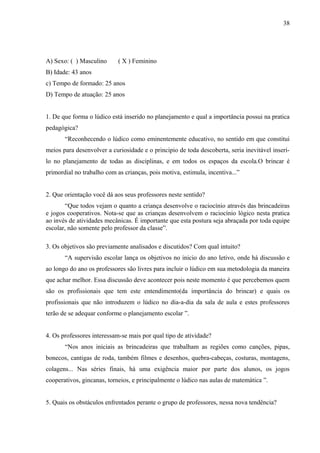 38
A) Sexo: ( ) Masculino ( X ) Feminino
B) Idade: 43 anos
c) Tempo de formado: 25 anos
D) Tempo de atuação: 25 anos
1. De que forma o lúdico está inserido no planejamento e qual a importância possui na pratica
pedagógica?
“Reconhecendo o lúdico como eminentemente educativo, no sentido em que constitui
meios para desenvolver a curiosidade e o principio de toda descoberta, seria inevitável inserí-
lo no planejamento de todas as disciplinas, e em todos os espaços da escola.O brincar é
primordial no trabalho com as crianças, pois motiva, estimula, incentiva...”
2. Que orientação você dá aos seus professores neste sentido?
“Que todos vejam o quanto a criança desenvolve o raciocínio através das brincadeiras
e jogos cooperativos. Nota-se que as crianças desenvolvem o raciocínio lógico nesta pratica
ao invés de atividades mecânicas. É importante que esta postura seja abraçada por toda equipe
escolar, não somente pelo professor da classe”.
3. Os objetivos são previamente analisados e discutidos? Com qual intuito?
“A supervisão escolar lança os objetivos no inicio do ano letivo, onde há discussão e
ao longo do ano os professores são livres para incluir o lúdico em sua metodologia da maneira
que achar melhor. Essa discussão deve acontecer pois neste momento é que percebemos quem
são os profissionais que tem este entendimento(da importância do brincar) e quais os
profissionais que não introduzem o lúdico no dia-a-dia da sala de aula e estes professores
terão de se adequar conforme o planejamento escolar ”.
4. Os professores interessam-se mais por qual tipo de atividade?
“Nos anos iniciais as brincadeiras que trabalham as regiões como canções, pipas,
bonecos, cantigas de roda, também filmes e desenhos, quebra-cabeças, costuras, montagens,
colagens... Nas séries finais, há uma exigência maior por parte dos alunos, os jogos
cooperativos, gincanas, torneios, e principalmente o lúdico nas aulas de matemática ”.
5. Quais os obstáculos enfrentados perante o grupo de professores, nessa nova tendência?
 