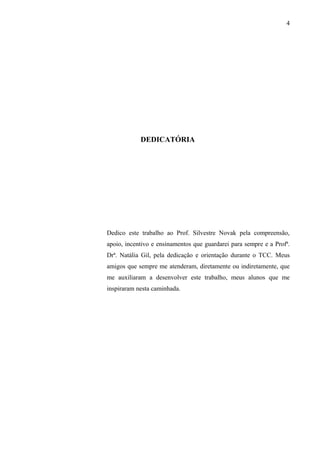 4
DEDICATÓRIA
Dedico este trabalho ao Prof. Silvestre Novak pela compreensão,
apoio, incentivo e ensinamentos que guardarei para sempre e a Profª.
Drª. Natália Gil, pela dedicação e orientação durante o TCC. Meus
amigos que sempre me atenderam, diretamente ou indiretamente, que
me auxiliaram a desenvolver este trabalho, meus alunos que me
inspiraram nesta caminhada.
 
