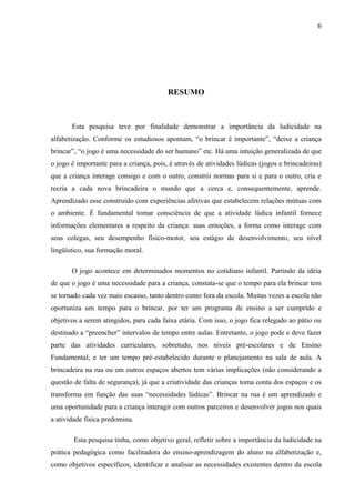 6
RESUMO
Esta pesquisa teve por finalidade demonstrar a importância da ludicidade na
alfabetização. Conforme os estudiosos apontam, “o brincar é importante”, “deixe a criança
brincar”, “o jogo é uma necessidade do ser humano” etc. Há uma intuição generalizada de que
o jogo é importante para a criança, pois, é através de atividades lúdicas (jogos e brincadeiras)
que a criança interage consigo e com o outro, constrói normas para si e para o outro, cria e
recria a cada nova brincadeira o mundo que a cerca e, consequentemente, aprende.
Aprendizado esse construído com experiências afetivas que estabelecem relações mútuas com
o ambiente. É fundamental tomar consciência de que a atividade lúdica infantil fornece
informações elementares a respeito da criança: suas emoções, a forma como interage com
seus colegas, seu desempenho físico-motor, seu estágio de desenvolvimento, seu nível
lingüístico, sua formação moral.
O jogo acontece em determinados momentos no cotidiano infantil. Partindo da idéia
de que o jogo é uma necessidade para a criança, constata-se que o tempo para ela brincar tem
se tornado cada vez mais escasso, tanto dentro como fora da escola. Muitas vezes a escola não
oportuniza um tempo para o brincar, por ter um programa de ensino a ser cumprido e
objetivos a serem atingidos, para cada faixa etária. Com isso, o jogo fica relegado ao pátio ou
destinado a “preencher” intervalos de tempo entre aulas. Entretanto, o jogo pode e deve fazer
parte das atividades curriculares, sobretudo, nos níveis pré-escolares e de Ensino
Fundamental, e ter um tempo pré-estabelecido durante o planejamento na sala de aula. A
brincadeira na rua ou em outros espaços abertos tem várias implicações (não considerando a
questão de falta de segurança), já que a criatividade das crianças toma conta dos espaços e os
transforma em função das suas “necessidades lúdicas”. Brincar na rua é um aprendizado e
uma oportunidade para a criança interagir com outros parceiros e desenvolver jogos nos quais
a atividade física predomina.
Esta pesquisa tinha, como objetivo geral, refletir sobre a importância da ludicidade na
prática pedagógica como facilitadora do ensino-aprendizagem do aluno na alfabetização e,
como objetivos específicos, identificar e analisar as necessidades existentes dentro da escola
 