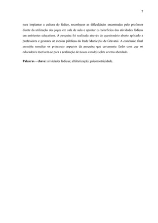 7
para implantar a cultura do lúdico, reconhecer as dificuldades encontradas pelo professor
diante da utilização dos jogos em sala de aula e apontar os benefícios das atividades lúdicas
em ambientes educativos. A pesquisa foi realizada através de questionário aberto aplicado a
professores e gestores de escolas públicas da Rede Municipal de Gravataí. A conclusão final
permitiu ressaltar os principais aspectos da pesquisa que certamente farão com que os
educadores motivem-se para a realização de novos estudos sobre o tema abordado.
Palavras – chave: atividades lúdicas; alfabetização; psicomotricidade.
 