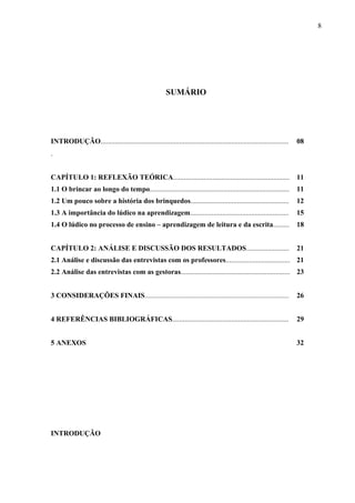 8
SUMÁRIO
INTRODUÇÃO.........................................................................................................
.
08
CAPÍTULO 1: REFLEXÃO TEÓRICA................................................................. 11
1.1 O brincar ao longo do tempo.............................................................................. 11
1.2 Um pouco sobre a história dos brinquedos....................................................... 12
1.3 A importância do lúdico na aprendizagem....................................................... 15
1.4 O lúdico no processo de ensino – aprendizagem de leitura e da escrita......... 18
CAPÍTULO 2: ANÁLISE E DISCUSSÃO DOS RESULTADOS........................ 21
2.1 Análise e discussão das entrevistas com os professores.................................... 21
2.2 Análise das entrevistas com as gestoras............................................................. 23
3 CONSIDERAÇÕES FINAIS........................................................................................ 26
4 REFERÊNCIAS BIBLIOGRÁFICAS................................................................. 29
5 ANEXOS 32
INTRODUÇÃO
 