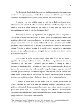 9
Este Trabalho de Conclusão de Curso tem por finalidade sistematizar informações que
contribuam para a conscientização dos educadores acerca das possibilidades de alfabetização
com ênfase em um processo que faça uso da ludicidade em seu desenvolvimento.
O interesse por essa temática surgiu a partir da vivência profissional como
alfabetizadora, em especial, de reflexões ocorridas durante o período de estágio com uma
turma de crianças de 6 anos, turma essa que entrou na escola a partir das mudanças em
conformidade com a Lei 11.274, de 6 de fevereiro de 20061
.
Para que esse processo seja significativo para os pequenos, deve-se reorganizar o
currículo e rever antigas práticas pedagógicas, que por muitas vezes mostram-se errôneas para
essa faixa etária. Ainda em conformidade com a lei acima, ressalta-se que o ingresso dessas
crianças ainda mais jovens no ensino fundamental não pode constituir uma medida
meramente administrativa, deve-se ter em conta as necessidades e os benefícios para a própria
criança. É preciso atenção ao processo de desenvolvimento e aprendizagem das crianças
pequenas, o que implica conhecimento e respeito às suas características etárias, sociais,
psicológicas e cognitivas.
Nesse sentido, é preciso considerar que o brincar além de ser um ato natural e
espontâneo da criança, é um direito da mesma e este direito é assegurado e reconhecido em
declarações e leis, tais como: a Convenção sobre os Direitos da Criança de 1989, a
Constituição Brasileira de 1988 e o Estatuto da Criança e do Adolescente de 1990. Porém, os
direitos das crianças não estão sendo cumpridos integralmente, pois se percebe na atual
sociedade que muitas crianças não brincam, enquanto outras brincam pouco. E as razões para
tal são as mais diversas, dentre as quais pode-se citar o fato de que muitas crianças de famílias
de baixo poder aquisitivo precisam trabalhar para ajudar os pais no sustento da família.
Já crianças de classe média ou alta, muitas vezes são tolhidas em seu direito de
brincar, pois cada vez mais cedo lhes são atribuídas atividades como natação, dança,
ginástica, música, judô, dentre outras, que lhes ocupam quase todo o seu dia. Assim, sobra
pouco tempo para o lazer. Tem se observado em alguns casos extremos, o desenvolvimento
do estresse infantil causado pelo cansaço físico e pela ansiedade devido às expectativas que os
pais depositam nos filhos, mesmo pequenos ainda.
1
Lei que amplia o Ensino Fundamental para nove anos de duração, com a matrícula de crianças de
seis anos de idade e estabelece prazo de implantação, pelos sistemas, até 2010.
 