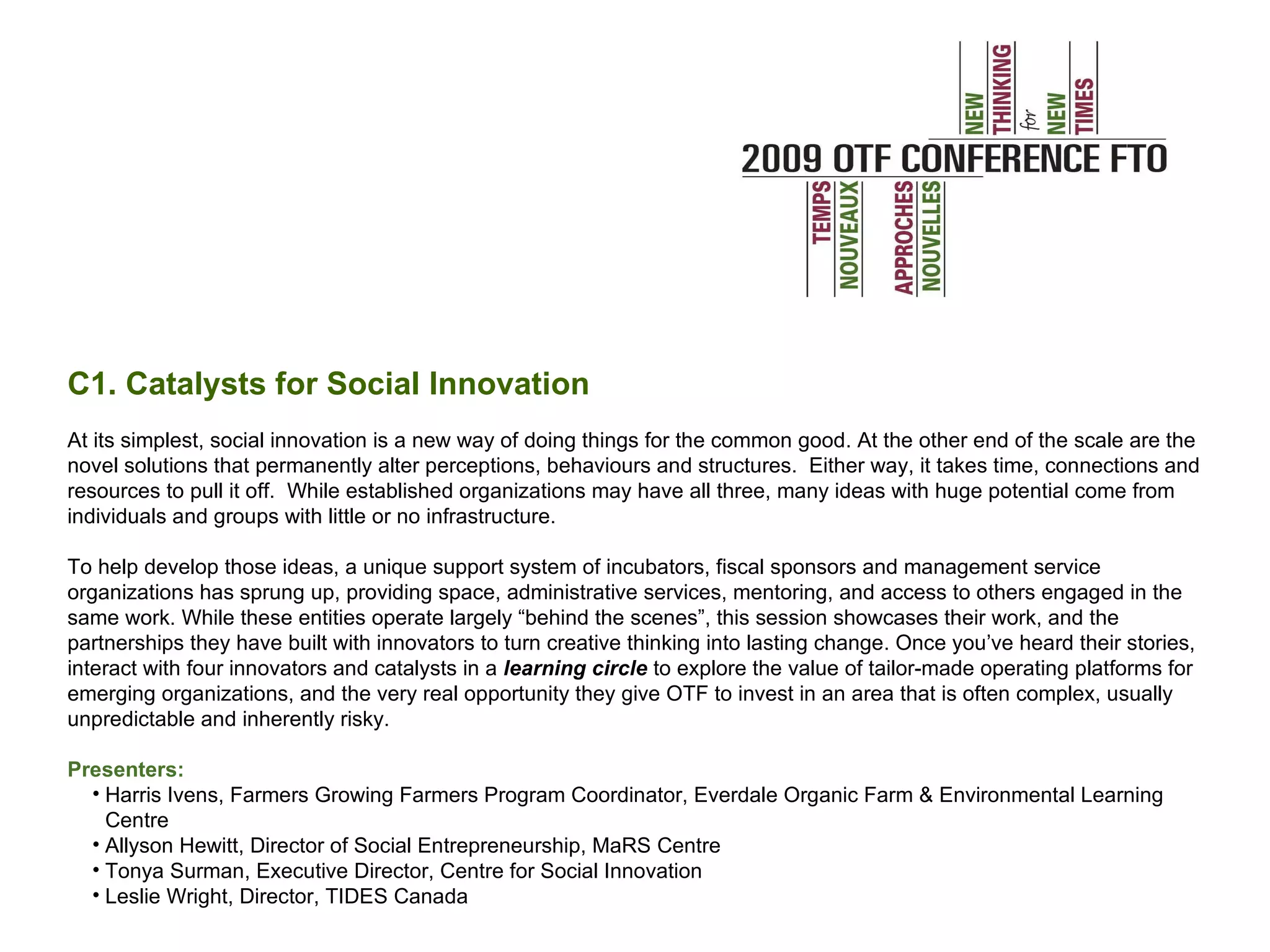C1. Catalysts for Social Innovation At its simplest, social innovation is a new way of doing things for the common good. At the other end of the scale are the novel solutions that permanently alter perceptions, behaviours and structures. Either way, it takes time, connections and resources to pull it off. While established organizations may have all three, many ideas with huge potential come from individuals and groups with little or no infrastructure. To help develop those ideas, a unique support system of incubators, fiscal sponsors and management service organizations has sprung up, providing space, administrative services, mentoring, and access to others engaged in the same work. While these entities operate largely “behind the scenes”, this session showcases their work, and the partnerships they have built with innovators to turn creative thinking into lasting change. Once you’ve heard their stories, interact with four innovators and catalysts in a learning circle to explore the value of tailor-made operating platforms for emerging organizations, and the very real opportunity they give OTF to invest in an area that is often complex, usually unpredictable and inherently risky. Presenters: Harris Ivens, Farmers Growing Farmers Program Coordinator, Everdale Organic Farm & Environmental Learning Centre Allyson Hewitt, Director of Social Entrepreneurship, MaRS Centre Tonya Surman, Executive Director, Centre for Social Innovation Leslie Wright, Director, TIDES Canada