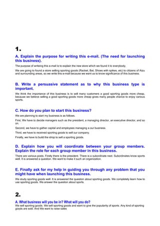 1.
A. Explain the purpose for writing this e-mail. (The need for launching
this business).
The purpose of writeing this e-mail is to explain the new store which we found it to everybody.
We are going to found a store selling sporting goods (Racket, Bat, Shoes with spikes, etc) to citizens of Aizu
and surrounding areas, so we write this e-mail because we want us to know significance of this business.



B. Write a persuasive statement as to why this business type is
important.
We think the importance of this business is to sell many customers a good sporting goods more cheap,
because we believe selling a good sporting goods more cheap gives many people chance to enjoy various
sports.



C. How do you plan to start this business?
We are planning to start my business is as follows.
First, We have to decide managers such as the president, a managing director, an executive director, and so
on.
Second, we have to gather capital and employees managing a our business.
Third, we have to received sporting goods to sell our company.
Finally, we have to build the shop to sell a sporting goods.


D. Explain how you will coordinate between your group members.
Explain the role for each group member in this business.
There are various posts. Firstly there is the president. There is a subordinate next. Subordinates know sports
well. It is answered a question. We want to make it such an organization.



E. Finally ask for my help in guiding you through any problem that you
might have when launching this business.
We study sporting goods well. It is answered the question about sporting goods. We completely learn how to
use sporting goods. We answer the question about sports.



2.
A. What business will you be in? What will you do?
We sell sporting goods. We sell sporting goods and want to give the popularity of sports. Any kind of sporting
goods are sold. And We want to raise sales
 