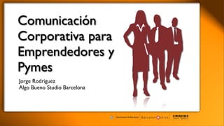 Comunicación
Corporativa para
Emprendedores y
Pymes
Jorge Rodriguez
Algo Bueno Studio Barcelona
 