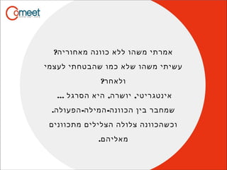 ?‫מאחוריה‬ ‫כוונה‬ ‫ללא‬ ‫משהו‬ ‫אמרתי‬
‫לעצמי‬ ‫שהבטחתי‬ ‫כמו‬ ‫שלא‬ ‫משהו‬ ‫עשיתי‬
?‫ולאחר‬
... , ,‫הסרגל‬ ‫היא‬ ‫יושרה‬ ‫אינטגריטי‬
. - -‫הפעולה‬ ‫המילה‬ ‫הכוונה‬ ‫בין‬ ‫שמחבר‬
‫מתכוונים‬ ‫הצלילים‬ ‫צלולה‬ ‫וכשהכוונה‬
.‫מאליהם‬
 