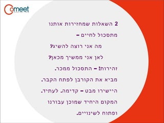 2‫אותנו‬ ‫שמחזירות‬ ‫השאלות‬
– ‫לחיים‬ ‫מתסכול‬
?‫להשיג‬ ‫רוצה‬ ‫אני‬ ‫מה‬
?‫מכאן‬ ‫ממשיך‬ ‫אני‬ ‫לאן‬
. – !‫ממכר‬ ‫התסכול‬ ‫זהירות‬
.‫הקבר‬ ‫לפתח‬ ‫הקורבן‬ ‫את‬ ‫מביא‬
. . –‫לעתיד‬ ‫קדימה‬ ‫מבט‬ ‫היישירו‬
‫עבורנו‬ ‫שמוכן‬ ‫היחיד‬ ‫המקום‬
.‫לשינויים‬ ‫ופתוח‬
 