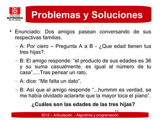 Problemas y Soluciones

    Enunciado: Dos amigos pasean conversando de sus
    respectivas familias.
    – A: Por ciero – Pregunta A a B - ¿Que edad tienen tus
      tres hijas?.
    – B: El amigo responde: “el producto de sus edades es 36
      y su suma casualmente, es igual al número de tu
      casa”.....Tras pensar un rato,
    – A: dice: “Me falta un dato”.
    – B: Así que el amigo responde “...hummm es verdad, se
      me había olvidado aclararte que la mayor toca el piano”.
           ¿Cuáles son las edades de las tres hijas?
                                                            11
               2012 – Articulación - Algoritmia y programación
 