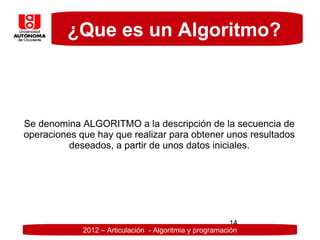 ¿Que es un Algoritmo?



Se denomina ALGORITMO a la descripción de la secuencia de
operaciones que hay que realizar para obtener unos resultados
          deseados, a partir de unos datos iniciales.




                                                          14
             2012 – Articulación - Algoritmia y programación
 