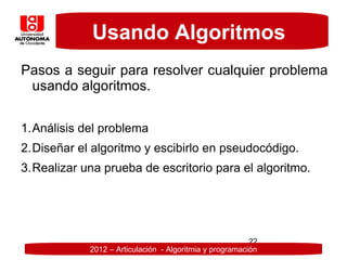 Usando Algoritmos
Pasos a seguir para resolver cualquier problema
 usando algoritmos.

1.Análisis del problema
2.Diseñar el algoritmo y escibirlo en pseudocódigo.
3.Realizar una prueba de escritorio para el algoritmo.




                                                         22
            2012 – Articulación - Algoritmia y programación
 
