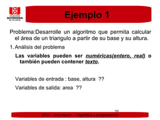 Ejemplo 1
Problema:Desarrolle un algoritmo que permita calcular
  el área de un triangulo a partir de su base y su altura.
1. Análisis del problema
  Las variables pueden ser numéricas(entero, real) o
   también pueden contener texto.


  Variables de entrada : base, altura ??
  Variables de salida: area ??



                                                          32
             2012 – Articulación - Algoritmia y programación
 