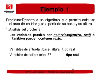 Ejemplo 1
Problema:Desarrolle un algoritmo que permita calcular
  el área de un triangulo a partir de su base y su altura.
1. Análisis del problema
  Las variables pueden ser numéricas(entero, real) o
   también pueden contener texto.


  Variables de entrada : base, altura tipo real
  Variables de salida: area ??                      tipo real



                                                          33
             2012 – Articulación - Algoritmia y programación
 