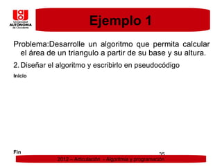 Ejemplo 1
Problema:Desarrolle un algoritmo que permita calcular
  el área de un triangulo a partir de su base y su altura.
2. Diseñar el algoritmo y escribirlo en pseudocódigo
Inicio




Fin                                                       35
             2012 – Articulación - Algoritmia y programación
 