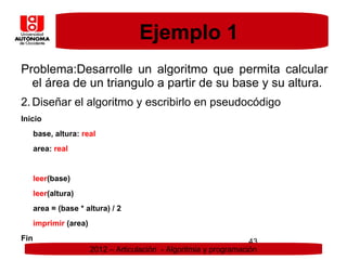 Ejemplo 1
Problema:Desarrolle un algoritmo que permita calcular
  el área de un triangulo a partir de su base y su altura.
2. Diseñar el algoritmo y escribirlo en pseudocódigo
Inicio
      base, altura: real
      area: real


      leer(base)
      leer(altura)
      area = (base * altura) / 2
      imprimir (area)
Fin                                                                  43
                        2012 – Articulación - Algoritmia y programación
 