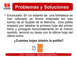 Problemas y Soluciones

    Enunciado: En un estante de una biblioteca se
    han colocado en forma ordenada los tres
    tomos de el Quijote de la Mancha. Una polilla
    empezó por taladrar la primera hoja del primer
    tomo y prosiguió horizontalmente en el mismo
    sentido, terminó su tarea con la última hoja del
    último tomo.
         ¿Cuántas hojas taladro la polilla?


                                                          9
             2012 – Articulación - Algoritmia y programación
 