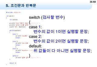 36 /68
5. 조건문과 반복문


        switch (검사할 변수)
        {
        case 1:
          변수의 값이 1이면 실행할 문장;
        case 2:
          변수의 값이 2이면 실행할 문장;
        default:
          위 값들이 다 아니면 실행할 문장;
        }
 