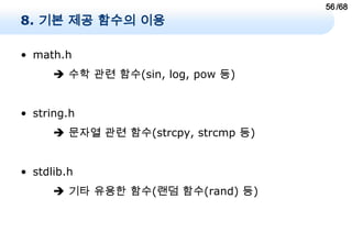 56 /68
8. 기본 제공 함수의 이용

• math.h
       수학 관련 함수(sin, log, pow 등)


• string.h
       문자열 관련 함수(strcpy, strcmp 등)


• stdlib.h
       기타 유용한 함수(랜덤 함수(rand) 등)
 