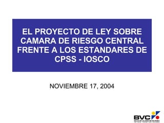 EL PROYECTO DE LEY SOBRE CAMARA DE RIESGO CENTRAL FRENTE A LOS ESTANDARES DE CPSS - IOSCO NOVIEMBRE 17, 2004 
