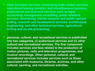  other business services, comprising trade related services,
operational leasing (rentals), and miscellaneous business,
professional and technical services such as legal,
accounting, management consulting, public relations
services, advertising, market research and public opinion
polling, research and development services, architectural,
engineering, and other technical services, agricultural,
mining and on-site processing;
 personal, cultural, and recreational services is subdivided
into two categories, (i) audiovisual services and (ii) other
cultural and recreational services. The first component
includes services and fees related to the production of
motion pictures, radio and television programmes, and
musical recordings. Other personal, cultural, and
recreational services includes services such as those
associated with museums, libraries, archives, and other
cultural, sporting, and recreational activities.

 