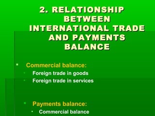 2. RELATIONSHIP
BETWEEN
INTERNATIONAL TRADE
AND PAYMENTS
BALANCE
Commercial balance:


•
•

Foreign trade in goods
Foreign trade in services



Payments balance:
•

Commercial balance

 