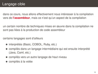 Langage cible
´
`
dans ce cours, nous allons effectivement nous interesser a la compilation
vers de l’assembleur, mais ce n’est qu’un aspect de la compilation
un certain nombre de techniques mises en œuvre dans la compilation ne
´
`
sont pas liees a la production de code assembleur
certains langages sont d’ailleurs
´ ´
interpretes (Basic, COBOL, Ruby, etc.)
´
´
´ ´
compiles dans un langage intermediaire qui est ensuite interprete
(Java, Caml, etc.)
´
compiles vers un autre langage de haut niveau
´ `
´
compiles a la volee

10

 