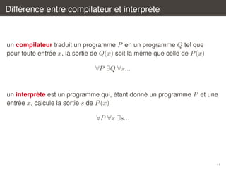 ´
`
Difference entre compilateur et interprete

un compilateur traduit un programme P en un programme Q tel que
´
ˆ
pour toute entree x, la sortie de Q(x) soit la meme que celle de P (x)

∀P ∃Q ∀x...

´
´
`
un interprete est un programme qui, etant donne un programme P et une
´
entree x, calcule la sortie s de P (x)

∀P ∀x ∃s...

11

 