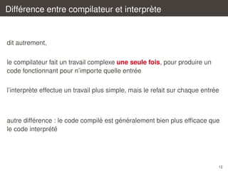 ´
`
Difference entre compilateur et interprete

dit autrement,
le compilateur fait un travail complexe une seule fois, pour produire un
´
code fonctionnant pour n’importe quelle entree
`
´
l’interprete effectue un travail plus simple, mais le refait sur chaque entree

´
´
´ ´
autre difference : le code compile est generalement bien plus efﬁcace que
´ ´
le code interprete

12

 