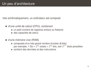 Un peu d’architecture

`
´
´
tres schematiquement, un ordinateur est compose
´
d’une unite de calcul (CPU), contenant
un petit nombre de registres entiers ou ﬂottants
´
des capacites de calcul

´
d’une memoire vive (RAM)
´
`
composee d’un tres grand nombre d’octets (8 bits)
33
´
par exemple, 1 Go = 230 octets = 233 bits, soit 22 etats possibles
´
contient des donnees et des instructions

19

 