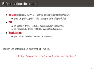 ´
Presentation du cours
cours le jeudi, 10h45–12h45 en petit amphi (PUIO)
´
pas de polycopie, mais transparents disponibles

TD
le lundi, 14h00–16h30, avec Sylvain Conchon
le mercredi, 8h30–11h00, avec Kim Nguyen

´
evaluation
ˆ
partiel + controle continu + examen

toutes les infos sur le site web du cours

http://www.lri.fr/~conchon/compilation/

2

 