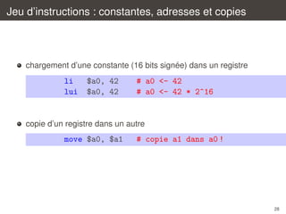 Jeu d’instructions : constantes, adresses et copies

´
chargement d’une constante (16 bits signee) dans un registre

li
lui

$a0, 42
$a0, 42

# a0 <- 42
# a0 <- 42 * 2^16

copie d’un registre dans un autre

move $a0, $a1

# copie a1 dans a0 !

28

 