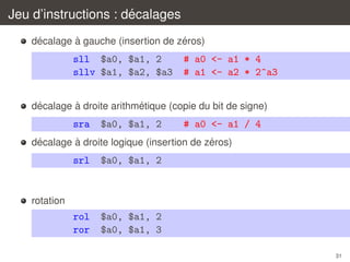 ´
Jeu d’instructions : decalages
´
`
´
decalage a gauche (insertion de zeros)

sll $a0, $a1, 2
sllv $a1, $a2, $a3

# a0 <- a1 * 4
# a1 <- a2 * 2^a3

´
`
´
decalage a droite arithmetique (copie du bit de signe)

sra

$a0, $a1, 2

# a0 <- a1 / 4

´
`
´
decalage a droite logique (insertion de zeros)

srl

$a0, $a1, 2

rol
ror

$a0, $a1, 2
$a0, $a1, 3

rotation

31

 