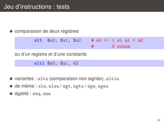 Jeu d’instructions : tests

comparaison de deux registres

slt

$a0, $a1, $a2

# a0 <- 1 si a1 < a2
#
0 sinon

ou d’un registre et d’une constante

slti $a0, $a1, 42
´
variantes : sltu (comparaison non signee), sltiu
ˆ
de meme : sle, sleu / sgt, sgtu / sge, sgeu
´
´
egalite : seq, sne

32

 