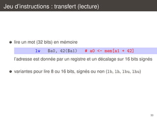 Jeu d’instructions : transfert (lecture)

´
lire un mot (32 bits) en memoire

lw

$a0, 42($a1)

# a0 <- mem[a1 + 42]

´
´
´
l’adresse est donnee par un registre et un decalage sur 16 bits signes
´
variantes pour lire 8 ou 16 bits, signes ou non (lb, lh, lbu, lhu)

33

 