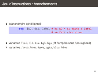 Jeu d’instructions : branchements

branchement conditionnel

beq

$a0, $a1, label # si a0 = a1 saute ` label
a
# ne fait rien sinon

´
variantes : bne, blt, ble, bgt, bge (et comparaisons non signees)
variantes : beqz, bnez, bgez, bgtz, bltz, blez

36

 