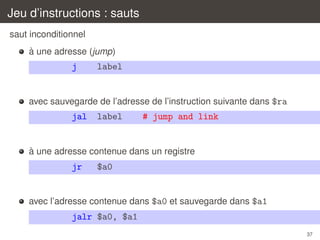 Jeu d’instructions : sauts
saut inconditionnel
`
a une adresse (jump)

j

label

avec sauvegarde de l’adresse de l’instruction suivante dans $ra

jal

label

# jump and link

`
a une adresse contenue dans un registre

jr

$a0

avec l’adresse contenue dans $a0 et sauvegarde dans $a1

jalr $a0, $a1
37

 