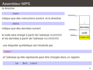 Assembleur MIPS
la directive

.text

7FFFFFFC16 →

indique que des instructions suivent, et la directive

.
.
.

.data
´
indique que des donnees suivent
´ `
le code sera charge a partir de l’adresse 0x400000
´
`
et les donnees a partir de l’adresse 0x10000000

donn´es
e
1000000016 →

code
40000016 →

(r´serv´)
e
e

´
une etiquette symbolique est introduite par

label:
´
ˆ
´
et l’adresse qu’elle represente peut etre chargee dans un registre

la

$a0, label
40

 
