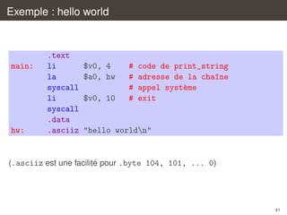 Exemple : hello world

main:

hw:

.text
li
la
syscall
li
syscall
.data
.asciiz

$v0, 4
$a0, hw
$v0, 10

#
#
#
#

code de print_string
adresse de la cha^ne
ı
appel syst`me
e
exit

"hello worldn"

´
(.asciiz est une facilite pour .byte 104, 101, ... 0)

41

 