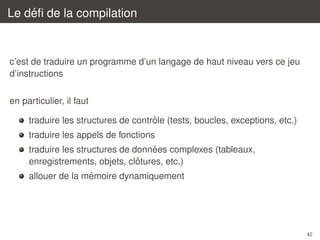 ´
Le deﬁ de la compilation

c’est de traduire un programme d’un langage de haut niveau vers ce jeu
d’instructions
en particulier, il faut
ˆ
traduire les structures de controle (tests, boucles, exceptions, etc.)
traduire les appels de fonctions
´
traduire les structures de donnees complexes (tableaux,
ˆ
enregistrements, objets, clotures, etc.)
´
allouer de la memoire dynamiquement

42

 