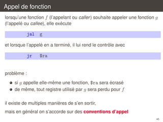 Appel de fonction
lorsqu’une fonction f (l’appelant ou caller ) souhaite appeler une fonction g
´
´
(l’appele ou callee), elle execute

jal

g

´
´
ˆ
et lorsque l’appele en a termine, il lui rend le controle avec

jr

$ra

`
probleme :
ˆ
´
´
si g appelle elle-meme une fonction, $ra sera ecrase
ˆ
´
de meme, tout registre utilise par g sera perdu pour f
`
il existe de multiples manieres de s’en sortir,
´ ´
mais en general on s’accorde sur des conventions d’appel
45

 