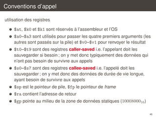 Conventions d’appel
utilisation des registres
´
´ `
$at, $k0 et $k1 sont reserves a l’assembleur et l’OS
´
$a0–$a3 sont utilises pour passer les quatre premiers arguments (les
´
´
autres sont passes sur la pile) et $v0–$v1 pour renvoyer le resultat

$t0–$t9 sont des registres caller-saved i.e. l’appelant doit les
´
sauvegarder si besoin ; on y met donc typiquement des donnees qui
n’ont pas besoin de survivre aux appels
´
$s0–$s7 sont des registres callee-saved i.e. l’appele doit les
´
´
sauvegarder ; on y met donc des donnees de duree de vie longue,
ayant besoin de survivre aux appels

$sp est le pointeur de pile, $fp le pointeur de frame
$ra contient l’adresse de retour
´
$gp pointe au milieu de la zone de donnees statiques (1000800016 )
46

 