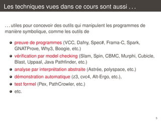 Les techniques vues dans ce cours sont aussi . . .
. . . utiles pour concevoir des outils qui manipulent les programmes de
`
maniere symbolique, comme les outils de
preuve de programmes (VCC, Dafny, Spec#, Frama-C, Spark,
GNATProve, Why3, Boogie, etc.)
´
veriﬁcation par model checking (Slam, Spin, CBMC, Murphi, Cubicle,
Blast, Uppaal, Java Pathﬁnder, etc.)
´
´
analyse par interpretation abstraite (Astree, polyspace, etc.)
´
demonstration automatique (z3, cvc4, Alt-Ergo, etc.),
test formel (Pex, PathCrowler, etc.)
etc.

5

 