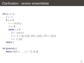 Clariﬁcation : version ensembliste
int t(a, b, c)
f ←1
if a = ∅

e ← (ab)c
f ←0
while e = ∅
d ← min(e)
f ← f + t(a{d}, S(b ∪ {d}), P (c ∪ {d}))
e ← e{d}
return f
int queens(n)
return t({0, 1, . . . , n − 1}, ∅, ∅)

58

 