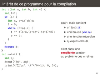 ´ ˆ
Interet de ce programme pour la compilation
int t(int a, int b, int c) {
int f=1;
if (a) {
int d, e=a&~b&~c;
f = 0;
while (d=e&-e) {
f += t(a-d,(b+d)*2,(c+d)/2);
e -= d;
}
}
return f;
}
int main() {
int q;
scanf("%d", &q);
printf("%dn", t(~(~0<<q), 0, 0));
}

court, mais contient
un test (if)
une boucle (while)
´
une fonction recursive
quelques calculs
c’est aussi une
excellente solution
`
au probleme des n reines

60

 