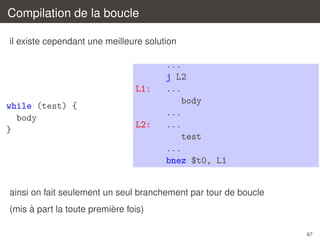 Compilation de la boucle
il existe cependant une meilleure solution

L1:
while (test) {
body
}

L2:

...
j L2
...
body
...
...
test
...
bnez $t0, L1

ainsi on fait seulement un seul branchement par tour de boucle
`
`
(mis a part la toute premiere fois)
67

 