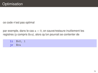 Optimisation

ce code n’est pas optimal
par exemple, dans le cas a = 0, on sauve/restaure inutilement les
registres (y compris $ra), alors qu’on pourrait se contenter de

li
jr

$v0, 1
$ra

70

 