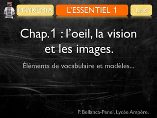 PHYKÊMIA

L’ESSENTIEL 1
PRÉALABLES

1èreS

Chap.1 : l’oeil, la vision
et les images.
Éléments de vocabulaire et modèles...

P. Bellanca-Penel, Lycée Ampère.

 