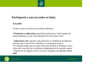 Participació a xats (xerrades en línia)
Xat públic
Es duu a terme a través de dos sistemes diferents:
• Programes o aplicacions especialment dissenyats. Cada vegada són
menys habituals, ja que s'està imposant l'ús de les eines web).
• Aplicacions web: aquestes eines permeten la confluència de diferents
persones que, a través de la interfície, es comuniquen entre si.
• És freqüent trobar que els espais web estan dividits en diferents “sales”.
Cada sala o racó del xat és totalment independent de la resta dels espais.
• Algunes de les pàgines web de xat més conegudes son xat.cat o terra-
chat.
50
 