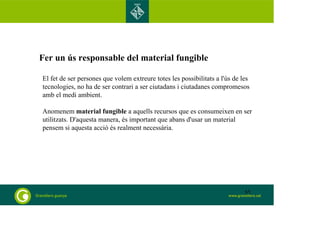 Fer un ús responsable del material fungible
El fet de ser persones que volem extreure totes les possibilitats a l'ús de les
tecnologies, no ha de ser contrari a ser ciutadans i ciutadanes compromesos
amb el medi ambient.
Anomenem material fungible a aquells recursos que es consumeixen en ser
utilitzats. D'aquesta manera, és important que abans d'usar un material
pensem si aquesta acció és realment necessària.
65
 
