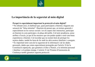La importància de la seguretat al món digital
Perquè és especialment important la protecció al món digital?
• No obstant això, és habitual que, quan participem a Internet, tinguem una
sensació de “falsa intimitat”. Hauríem de pensar que, en termes generals i
especialment en les xarxes socials i en els espais més interactius, participar
en Internet és com participar a la plaça del poble. Cal tenir prudència, sense
arribar a l'excés, ja que hi ha mesures que ens poden ajudar a tenir una bona
experiència a Internet. Cal recordar que no només hem de protegir les
nostres dades, també ho hem de fer amb les dels nostres familiars i coneguts.
• És important tenir cura de la seguretat de la informació i de les dades
personals, dades que estan especialment protegides per l'article 18 de la
Constitució espanyola, que garanteix el dret a l'honor, a la intimitat personal
i familiar i a la pròpia imatge. L'article 31 de l'Estatut d'Autonomia de
Catalunya també garanteix aquesta protecció.
74
 